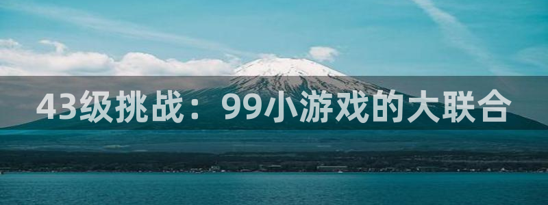 杏鑫,杏鑫注册,杏鑫登录：43级挑战：99小游戏的大联合